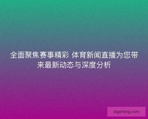 全面聚焦赛事精彩 体育新闻直播为您带来最新动态与深度分析