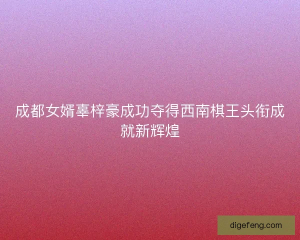 成都女婿辜梓豪成功夺得西南棋王头衔成就新辉煌