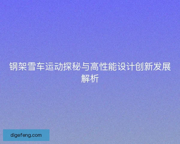 钢架雪车运动探秘与高性能设计创新发展解析