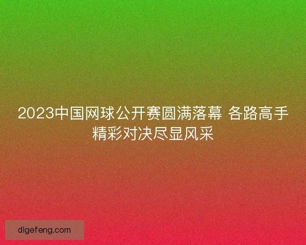 2023中国网球公开赛圆满落幕 各路高手精彩对决尽显风采