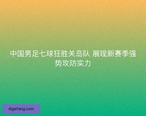 中国男足七球狂胜关岛队 展现新赛季强势攻防实力