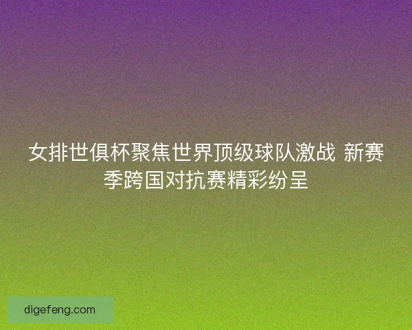 女排世俱杯聚焦世界顶级球队激战 新赛季跨国对抗赛精彩纷呈