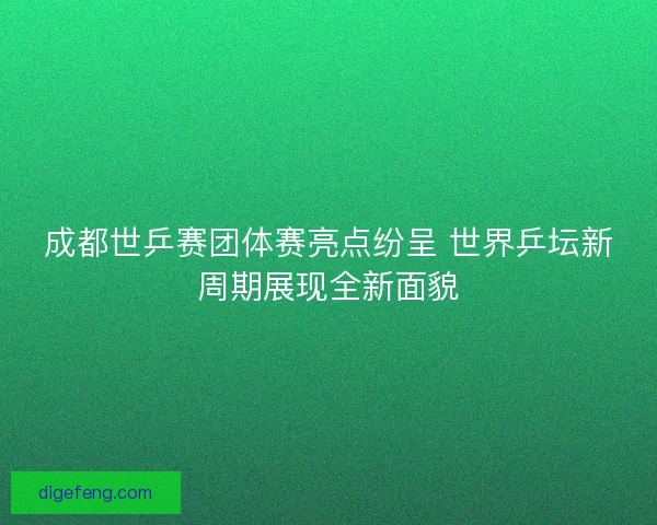 成都世乒赛团体赛亮点纷呈 世界乒坛新周期展现全新面貌