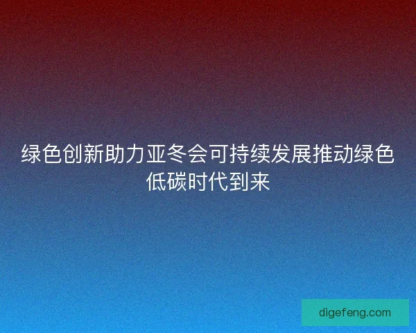 绿色创新助力亚冬会可持续发展推动绿色低碳时代到来