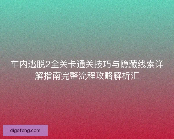 车内逃脱2全关卡通关技巧与隐藏线索详解指南完整流程攻略解析汇