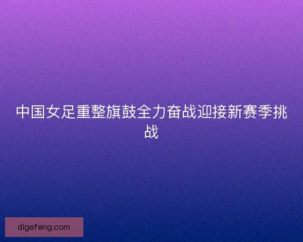 中国女足重整旗鼓全力奋战迎接新赛季挑战