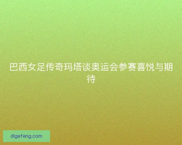 巴西女足传奇玛塔谈奥运会参赛喜悦与期待