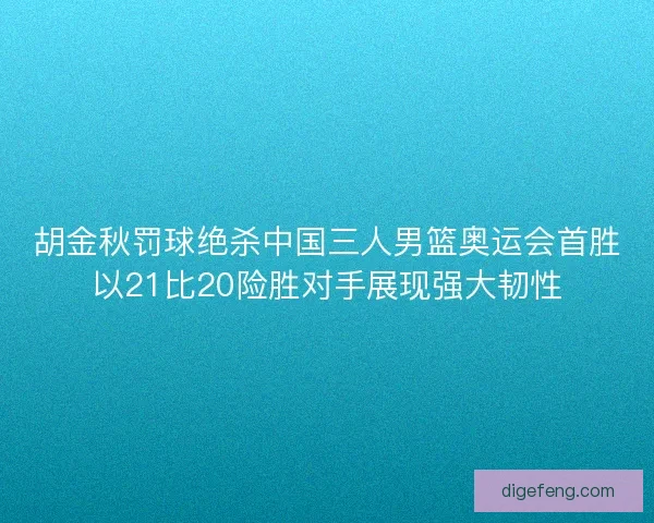 胡金秋罚球绝杀中国三人男篮奥运会首胜以21比20险胜对手展现强大韧性