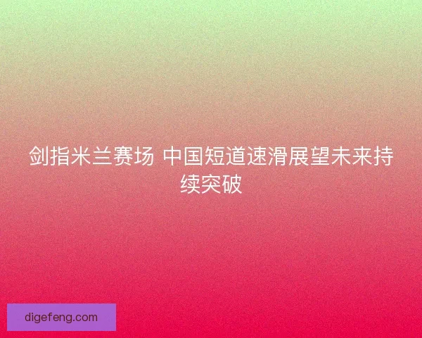 剑指米兰赛场 中国短道速滑展望未来持续突破