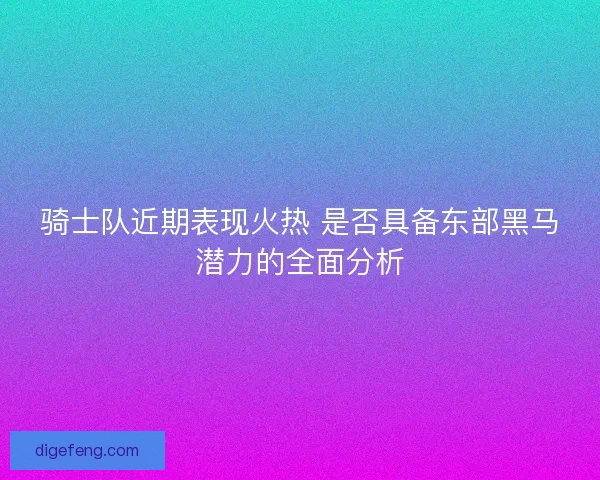 骑士队近期表现火热 是否具备东部黑马潜力的全面分析