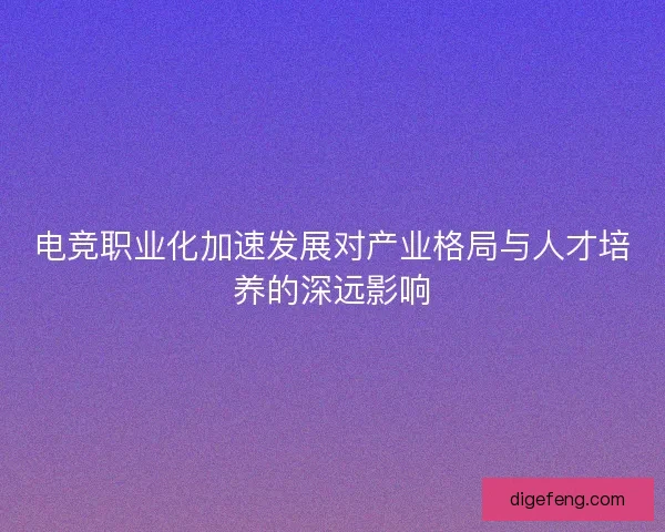 电竞职业化加速发展对产业格局与人才培养的深远影响 电竞职业化加速发展对产业格局与人才培养的深远影响