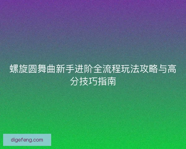 螺旋圆舞曲新手进阶全流程玩法攻略与高分技巧指南 螺旋圆舞曲新手进阶全流程玩法攻略与高分技巧指南