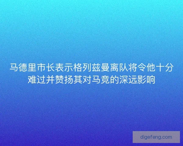 马德里市长表示格列兹曼离队将令他十分难过并赞扬其对马竞的深远影响 马德里市长表示格列兹曼离队将令他十分难过并赞扬其对马竞的深远影响