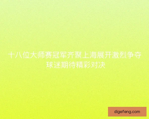 十八位大师赛冠军齐聚上海展开激烈争夺 球迷期待精彩对决 十八位大师赛冠军齐聚上海展开激烈争夺 球迷期待精彩对决