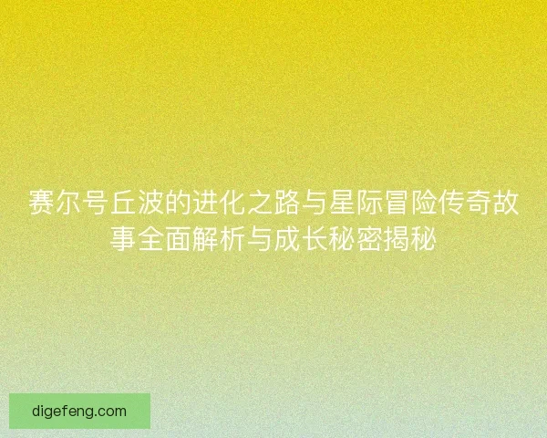 赛尔号丘波的进化之路与星际冒险传奇故事全面解析与成长秘密揭秘
