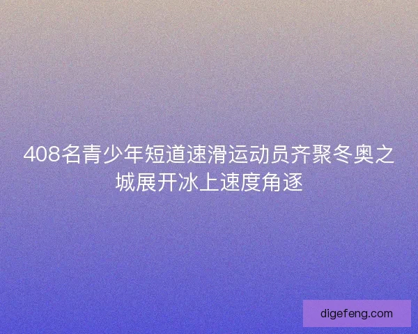 408名青少年短道速滑运动员齐聚冬奥之城展开冰上速度角逐