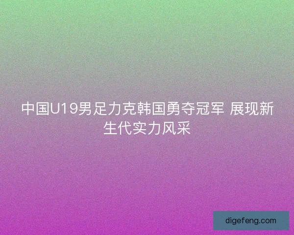 中国U19男足力克韩国勇夺冠军 展现新生代实力风采 中国U19男足力克韩国勇夺冠军 展现新生代实力风采