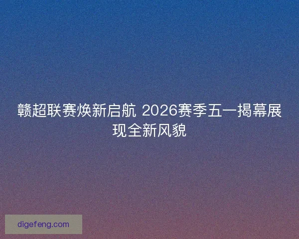 赣超联赛焕新启航 2026赛季五一揭幕展现全新风貌