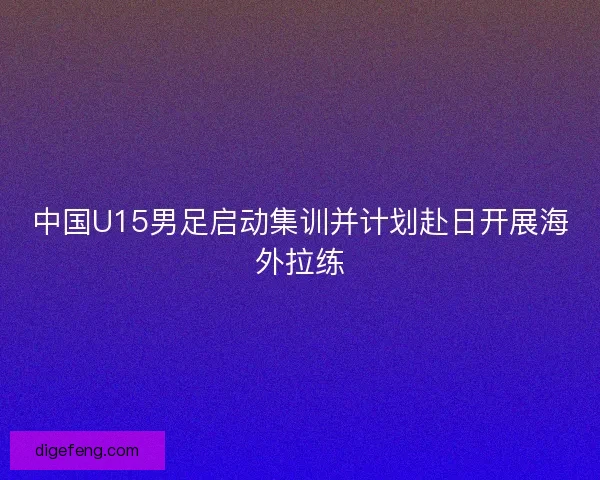 中国U15男足启动集训并计划赴日开展海外拉练