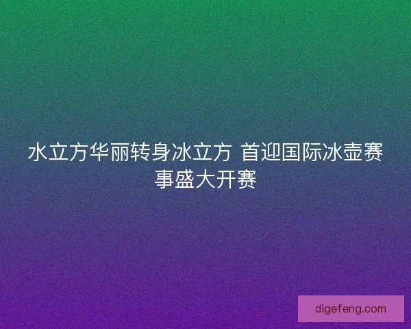 水立方华丽转身冰立方 首迎国际冰壶赛事盛大开赛