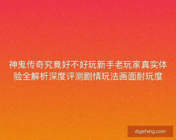 神鬼传奇究竟好不好玩新手老玩家真实体验全解析深度评测剧情玩法画面耐玩度