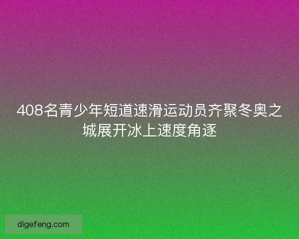 408名青少年短道速滑运动员齐聚冬奥之城展开冰上速度角逐