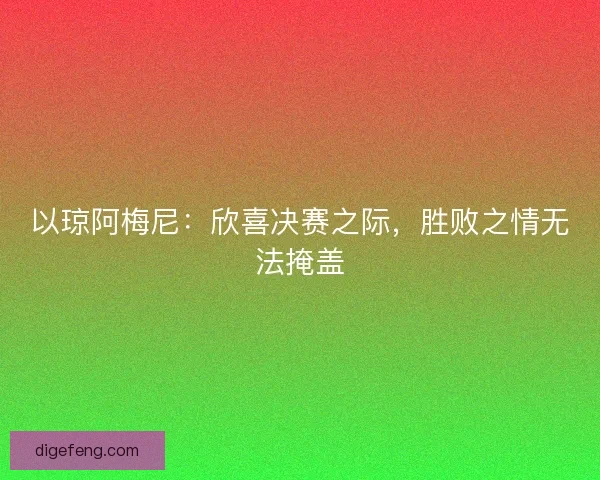 以琼阿梅尼:欣喜决赛之际,胜败之情无法掩盖 以琼阿梅尼:欣喜决赛之际,胜败之情无法掩盖